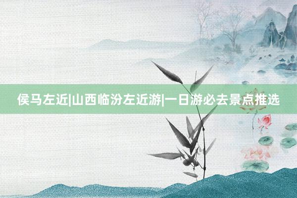 侯马左近|山西临汾左近游|一日游必去景点推选